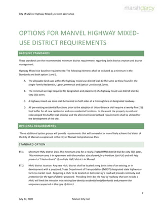 Options for Manvel Highway Mixed-Use District Requirements Baseline Standards These standards are the recommended minimum district requirements regarding both district creation and district management. Highway Mixed Use baseline requirements: The following elements shall be included as a minimum in the Standards and both option 1 and 2. The allowable land uses within the highway mixed use district shall be the same as those found in the Single-Family Residential, Light Commercial and Special Use District Zones. The minimum acreage required for designation and placement of a highway mixed-use district shall be sixty (60) acres. A highway mixed use zone shall be located on both sides of a thoroughfare or designated roadway. All pre-existing residential functions prior to the adoption of this ordinance shall require a twenty-five (25) foot buffer for all new residential and non-residential functions.  In the event the property is sold and redeveloped this buffer shall dissolve and the aforementioned setback requirements shall be utilized for the development of the site.  Optional Requirements  These additional option groups will provide requirements that will somewhat or more likely achieve the Vision of the City of Manvel as expressed in the City of Manvel Comprehensive Plan. STANDARD OPTION ST.1Minimum HMU district area: The minimum area for a newly created HMU district shall be sixty (60) acres.  This minimum area is in agreement with the smallest size allowed for a Medium Size PUD and will help prevent a “checkerboard” of multiple HMU districts in Manvel. ST.2HMU district location: Any new HMU district shall be located along both sides of an existing, or in development with a proposed, Texas Department of Transportation (TxDOT) designated state highway or farm-to-market road.  Requiring a HMU to be located on both sides of a road will provide continuity and protection for the type of district proposed.  Providing limits for the type of roadway that can include a HMU will limit the intrusion into existing low-density residential neighborhoods and preserve the uniqueness expected in this type of district. ST.3Conformance with the City of Manvel Comprehensive Plan: Any new HMU district shall not be located in those areas designated as ID #1 or ID #2 and shall be located only in those areas designated as ID (Intensity of Development) zone #4, or #5 in the City of Manvel Comprehensive Plan.  As minimal development is allowed in ID zones #1 and #2, the location of a HMU district in these zones would not be in compliance with the adopted City of Manvel Comprehensive Plan. ST.4Minimum depth (distance from the roadway right-of-way to the rear side of the district):  The minimum depth of a HMU shall be the rear property line (the most distant from the road right-of-way line) of all parcels adjacent to the roadway right-of-way. ST.5Permitted building functions: Permitted building functions within the HMU district shall include those residential uses allowed in the City of Manvel Single Family Residential District and those non-residential uses allowed in the City of Manvel Light Commercial District.   More than one building function, including residential and non-residential building functions, will be allowed on the same property within a single lot.  Home occupations and/or live-work conditions will be allowed within a residential building function as long as more than seventy-five (75) percent of the building floor area is a residential building function and not more than one (1) non-family person is employed on-site.   The main purpose for creating this new district type is to allow the mixture of residential and non-residential building functions on the same property along some types of roadways when appropriate protections are provided for the residential use. ST.6Minimum lot size:  The minimum lot size allowed for new development or re-development approval within a HMU is one (1) acre.  This minimum lot area will allow the appropriate buffers required for existing residential building functions when non-residential building functions are requested for the same lot.  Additionally, this minimum lot size will encourage land assemblage and reduce the possibility of multiple small-lot re-development. ST.7Minimum building setback:  All new development or re-development of building functions shall be setback a minimum of twenty-five (25) feet from the front property line, ten (10) feet from each side property line, and ten (10) feet from the rear property line.  This requirement is slightly different from the existing Single Family Residential district and the Light Commercial district but in line with the expectation of the mixture of building functions to provide minimum protection to residential building functions. ST.8Parking: A minimum of two (2) on-site parking places shall be provided for each residential building function unit per lot.  A minimum of one (1) on-site parking space shall be provided for each two-hundred and fifty (250) square feet of non-residential building function with a minimum of one (1) on-site parking space provided, regardless of the minimum amount of new or re-developed non-residential building function per lot.  This requirement provides protection for residential building functions and provides for additional parking for new or re-developed non-residential building functions. ST.9Building height: The allowable building height for all building functions allowed in the HMU district shall be: ID-4:  maximum 3 stories for all residential building functions and a maximum 4 stories for all non-residential building functions.  ID-5: maximum 3 stories for residential, and a maximum 4 stories for non-residential (see definition of “story” in the PUD district/PUD Manual requirements). ST.10Signage:  No recommended change for signage in this minimum standard option. OPTION ONE This option will provide requirements in addition to the baseline Standards above to be closer to conformance with the Vision of the Manvel Comprehensive Plan. O1.1Minimum HMU district area: Same as ST.1 above O1.2HMU district location: ST.2 above plus the allowance for a HMU district along a designated major transportation corridor per the Comprehensive Plan.  This additional provision would allow for future possibilities that would include currently unknown but likely locations for a HMU as the City of Manvel develops further.  This would not be a requirement that would dictate that City Council must allow this additional location but would provide for the allowance if appropriate safeguards were put in place. O1.3Conformance with the City of Manvel Comprehensive Plan:  Any new HMU district shall be located only in those areas designated as ID (Intensity of Development) zone #4, #5 and Special District and shall not be located in those areas designated as ID #1 or ID #2 or ID#3 in the City of Manvel Comprehensive Plan. O1.4Minimum depth (distance from the roadway right-of-way to the rear side of the district):  In place of ST.4 above, the minimum distance from the roadway right-of-way to the rear boundary line of the HMU district shall be the nearest property line at or beyond three-hundred (300) feet from the roadway right-of-way but in no case more than six-hundred (600) feet from the roadway right-of-way line.  This additional requirement will allow larger HMU districts and more flexibility for development.  However, there will be some locations that will not have direct frontage or access to the main roadway within the HMU district. O1.5Permitted building functions:  In addition to those permitted building functions indicated in ST.5 above, building functions not listed in the two referenced districts may be approved with a Special Use Permit approval process.  This process will include any specific requirement(s) deemed necessary by City Council to provide necessary protection to the single family uses within the HMU district.  This addition will allow for the management of building functions not currently envisioned within the HMU district but could be appropriate. O1.6Minimum lot size:  Same as ST.6 above. O1.7 Minimum building setback: In place of ST.7 above, all functions located in ID Zone 4 shall have a ten (10) foot perimeter setback from the property line.  All functions located in ID Zone 5 and SD shall have a ten (10) foot perimeter setback.  This replacement requirement takes into account the desired feel for each ID Zone and creates a density transition along the corridors.  O1.8Parking:  In addition to ST.8 above, an on-site visitor parking space shall be provided for every four (4) residential building function units.  This additional requirement will help reduce on-site parking needs for larger residential developments and help prevent the need for additional on-street parking. O1.9Building height: The allowable building height for all building functions allowed in the HMU district shall be: ID-4: same as ST.9 above. ID-5: maximum 3 stories for residential, maximum 4 stories for non-residential – AND –5 stories for vertical mixed-use that include residential above one level of non-residential.  ID-SD: maximum 3 stories for residential, maximum 4 stories for non-residential – AND –5 stories for vertical mixed-use that include residential above one level of non-residential. (see definition of “story” in the PUD district/PUD Manual requirements). O1.10Signage:  All existing requirements in the City of Manvel Signage Ordinance shall apply except that no free-standing pole signs will be allowed.  Free-standing monument signs are allowed. O1.11Internal Buffers: As a requirement, in addition to the minimum standards above, in addition to building setbacks, building functions shall have an open space area as a sound/visual buffer between residential building functions and between non-residential building functions related to adjacent residential building functions.  Buffer requirements shall be measured, when on the same lot, between buildings, where the majority building function, either residential or non-residential, shall determine the overall building function category.  Buffer requirements for buildings on adjacent lots shall be measured depending on the lesser of either an existing building closer to the property line than current building setbacks would require or no existing building that would dictate using the current building setback as the minimum.  Internal buffering requirements are as follows: ID Zone 3 - forty (40) foot minimum internal buffer between separate buildings. ID Zone 4 - twenty (20) foot minimum internal buffer between separate buildings. ID Zone 5 – either zero (0) or minimum twenty foot internal buffer between separate buildings. ID Zone SD - either zero (0) or minimum twenty foot internal buffer between separate buildings. O1.12 Landscaping required within buffers: All buffers located on-site along the project perimeter shall have a minimum of one (1) evergreen tree, minimum two and one half (2.5) inch caliper, minimum eight (8) feet high, planted within the buffer with a maximum spacing of twenty-five (25) feet.  Additionally, evergreen shrubs capable of a mature height of at least eight (8) feet, planted between trees at a maximum of three (3) feet on-center, are required in on-site perimeter buffers.  Option Two  This option will provide for even more requirements in addition to the baseline, Standard, and Option 1 above to be in greater conformance with the Vision of the Manvel Comprehensive Plan. O2.1Minimum HMU district area: Same as ST.1 and O1.1 above O2.2HMU district locations: Same as O1.2 above with the addition that all HMU districts shall be between existing public rights-of-way that intersect the main roadway of the HMU district.  This provision will allow the connection of a roadway roughly parallel to the main roadway and will encourage alternate access points for the HMU district.  See Minimum depth O2.4 below. O2.3Conformance with the City of Manvel Comprehensive Plan: Any new HMU district shall be located only in those areas designated as ID (Intensity of Development) zone #4, #5, or SD and shall not be located in those areas designated as ID #1, ID #2, or ID #3 in the City of Manvel Comprehensive Plan.  This reduction in the allowance of locations for HMUs will provide greater protection for ID#3 which is a mostly residential intensity of development. However, this would not allow most of the area north of the current City Hall on FM 1128 to be used as a HMU district.  Additionally, this would allow existing SD ID zones to be included as a possible location for HMU development. O2.4Minimum depth (distance from the roadway right-of-way to the rear side of the district):  In place of ST.4 and O1.4 above, the minimum distance from the roadway right-of-way to the rear boundary line of the HMU district shall be the nearest property line at or beyond six-hundred (600) feet from the roadway right-of-way but in no case more than one-thousand (1,000) feet from the roadway right-of-way line.  All new development or re-development of property within a HMU must provide for a public road right-of-way dedication, as a part of the new development or re-development, between four-hundred (400) and seven-hundred (700) feet from the main HMU roadway that roughly parallels the main HMU roadway.  This greater depth allowance for a HMU will necessitate the need for additional road access along the main HMU road.  It should be understood that connections between parcels may take some time but this provision reserves the ability for the ultimate connection to be required. O2.5Permitted building functions:  Same as O1.5. above. O2.6Minimum lot size:  In place of ST.6 above, the minimum lot size shall be one-half (1/2) acre or twenty-one thousand, seven-hundred and eighty (21,780) square feet.  This smaller minimum lot size will encourage smaller existing parcels to redevelop as a HMU project in a more-timely manner. O2.7 Minimum building setback: In place of ST.7 and O1.7 above, all functions located in ID Zone 3 shall have a fifteen (15) foot perimeter setback from the property line. All functions located in ID Zone 4 shall have a ten (10) foot perimeter setback from the property line.  Functions located in ID Zone 5 and SD shall have a ten (10) foot perimeter setback along all street frontages and a zero (0) foot setback from all other property lines.  This replacement requirement takes into account the desired feel for each ID Zone and at the same time, provides for a moderate increase of intensity in ID Zone 3 which is the predominant residential transition zone to the more traditional mixed-use intensity of ID Zone 4 and 5. Requiring new non-residential buildings to be ten (10) feet from the front property line will encourage the image portrayed in the Vision of Manvel.  See also O2.8. Parking, below. O2.8Parking:  In addition to O1.8 above, no new parking areas will be allowed between buildings and the roadway right-of way for new buildings within three-hundred (300) feet of the roadway right-of-way (the main HMU roadway).  All new parking areas must be placed on the side or rear of new buildings in this area.  New buildings located more than three-hundred (300) feet from the main HMU roadway right-of-way shall not have this restriction.  In the case of a single, coordinated development, the reduction of the total parking requirement for the development is allowed per the Shared Parking Table X.  This will allow maximum large-site flexibility and maintain the possibility of pedestrian oriented access along the HMU roadway.   O2.9Building height: The allowable building height for all building functions allowed in the HMU district shall be: ID-3: minimum 2 and a maximum of 3 stories for residential functions and a minimum of 2 stories for non-residential building functions with a maximum of 4 stories. ID-4:  minimum 2 and a maximum of 3 stories for residential functions and a minimum of 2 with a maximum of 4 stories for non-residential building functions – AND – maximum 4 stories for vertical mixed use that includes residential above one level of non-residential. ID-5: minimum 3 stories for residential building functions, a maximum of 5 stories for non-residential building – AND – 5 stories for vertical mixed-use that includes residential above one level of non-residential. . SD: same as Option 2 ID-5 requirements. (see definition of “story” in the PUD district/PUD Manual requirements). O2.10Signage:  In addition to O1.10 above, free-standing monument signs will not be allowed.  Only building and canopy signs will be allowed.  The reduced amount of free-standing signage is a strong part of the small-town/rural image indicated in the Vision of Manvel. O2.11Buffers:  In place of O1.11 above, no buffers or setbacks are required for all new buildings directly fronting on the HMU main roadway if the new buildings are common-wall construction.  All other internal buffering requirements are as follows: ID Zone 3 - thirty (30) foot internal buffer between separate buildings. ID Zone 4 - twenty (20) foot internal buffer between separate buildings ID Zone 5 - either zero (0) or minimum twenty foot internal buffer between separate buildings ID Zone SD - either zero (0) or minimum twenty foot internal buffer between separate buildings This replacement requirement recognizes that there are very few, if any, instances of existing single-family homes in the designated ID zones #4, #5, and SD and that there is otherwise no need for buffers. O2.12Landscaping required within buffers: Same as O2.12 above. 