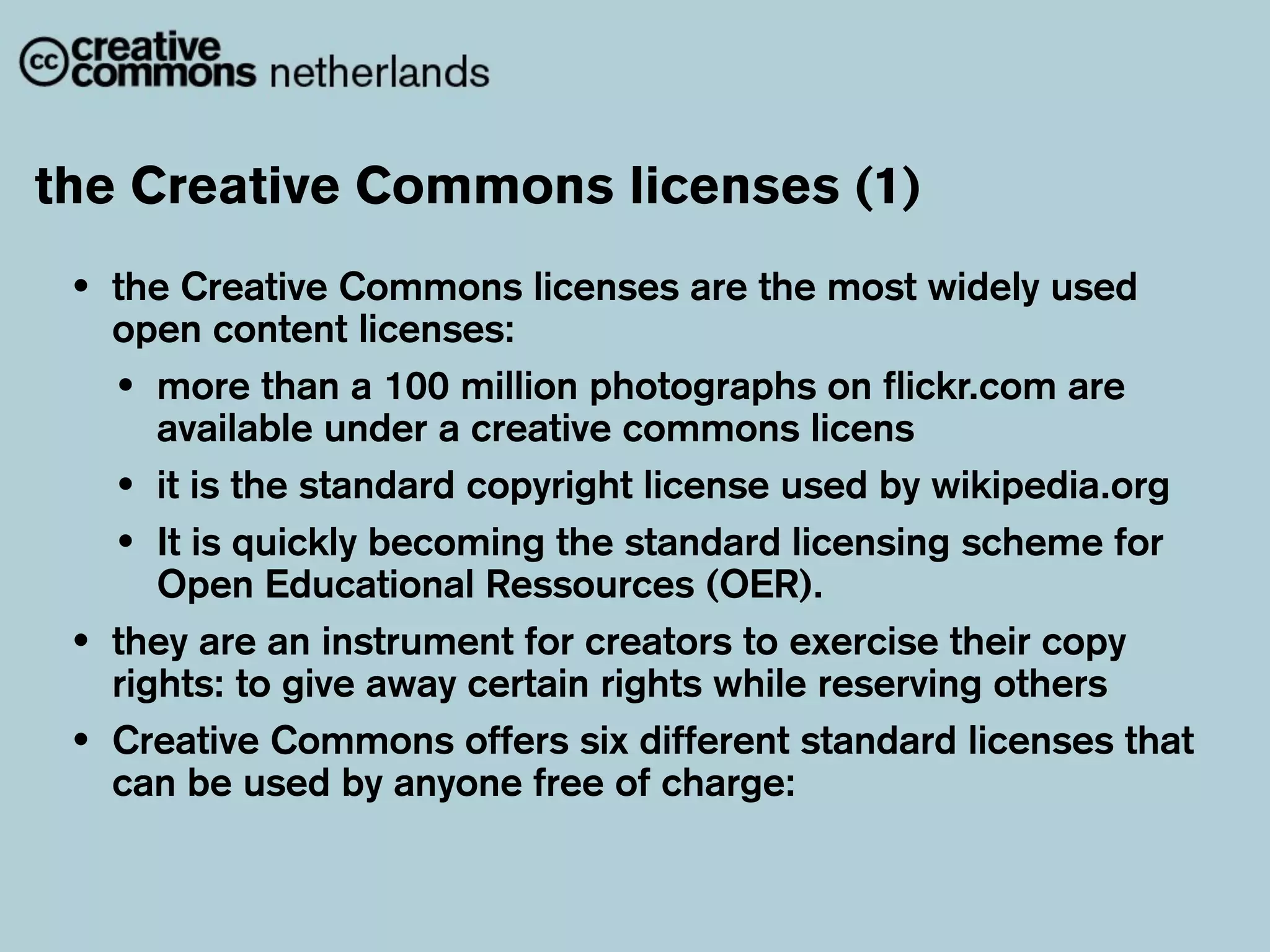 the Creative Commons licenses (1)
 •   the Creative Commons licenses are the most widely used
     open content licenses:
     • more than a 100 million photographs on flickr.com are
        available under a creative commons licens
     • it is the standard copyright license used by wikipedia.org
     • It is quickly becoming the standard licensing scheme for
        Open Educational Ressources (OER).
 •   they are an instrument for creators to exercise their copy
     rights: to give away certain rights while reserving others
 •   Creative Commons offers six different standard licenses that
     can be used by anyone free of charge:
 