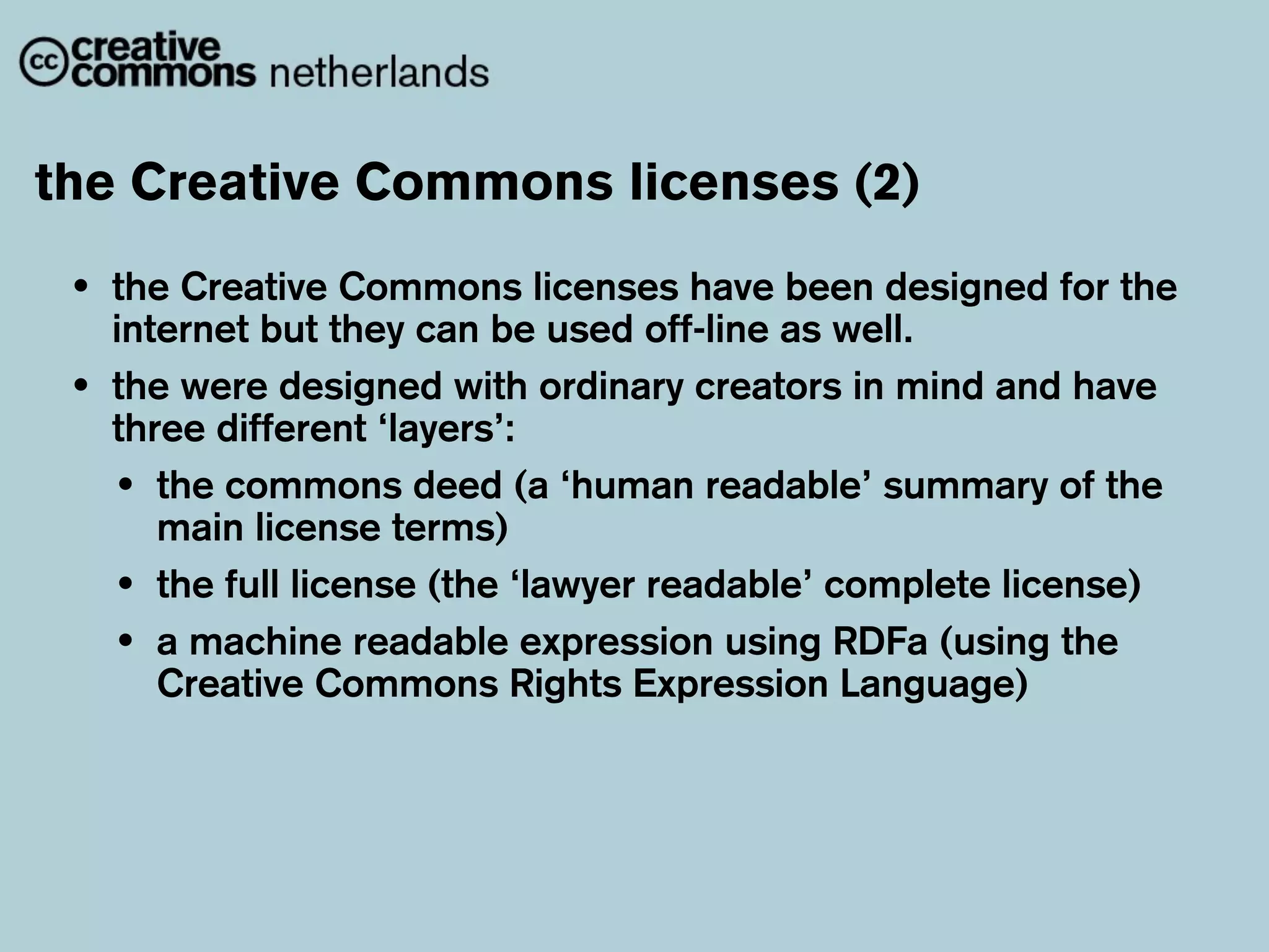 the Creative Commons licenses (2)
 •   the Creative Commons licenses have been designed for the
     internet but they can be used off-line as well.
 •   the were designed with ordinary creators in mind and have
     three different ‘layers’:
     • the commons deed (a ‘human readable’ summary of the
        main license terms)
     • the full license (the ‘lawyer readable’ complete license)
     • a machine readable expression using RDFa (using the
        Creative Commons Rights Expression Language)
 