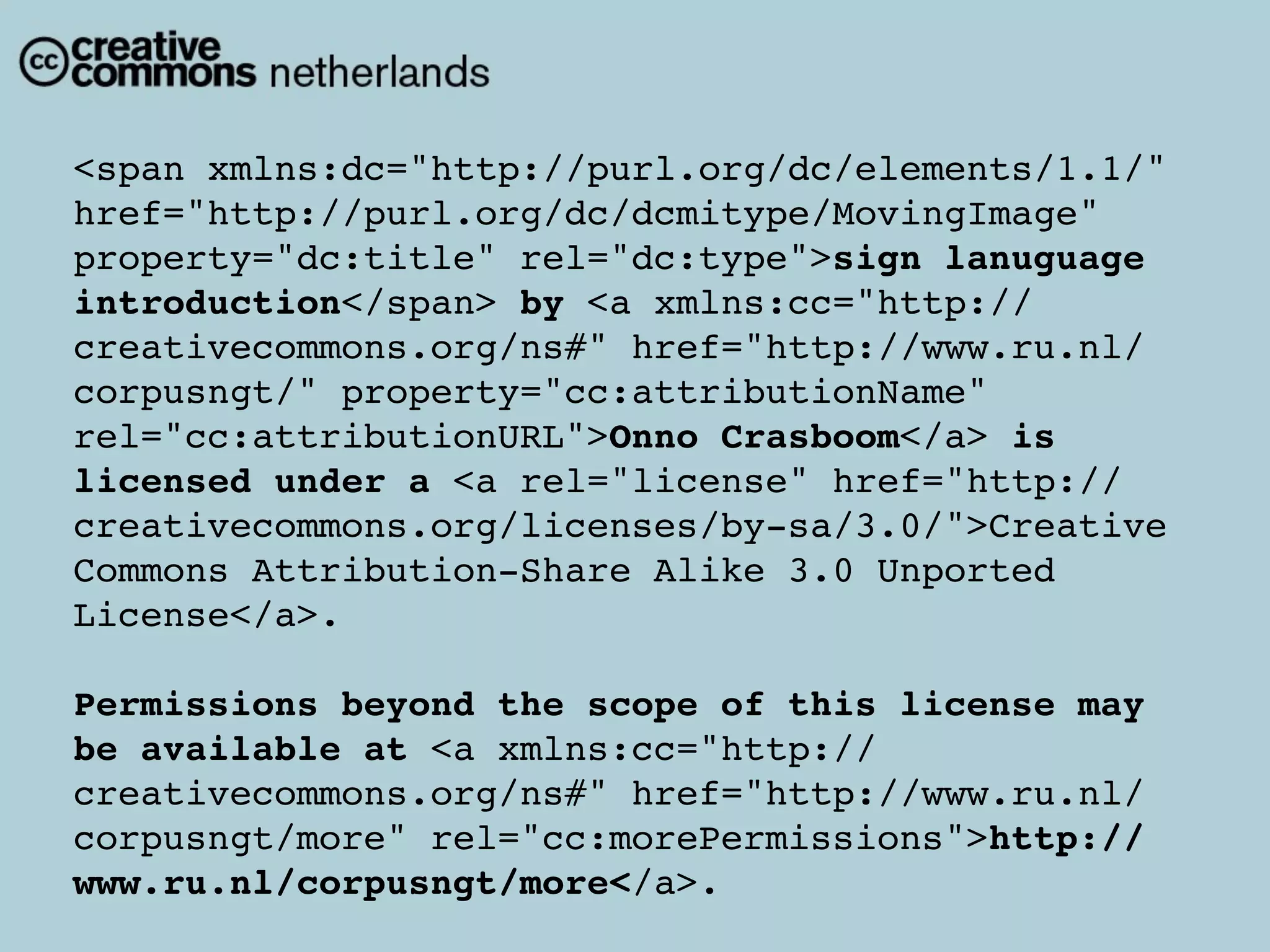 <span xmlns:dc="http://purl.org/dc/elements/1.1/"
href="http://purl.org/dc/dcmitype/MovingImage"
property="dc:title" rel="dc:type">sign lanuguage
introduction</span> by <a xmlns:cc="http://
creativecommons.org/ns#" href="http://www.ru.nl/
corpusngt/" property="cc:attributionName"
rel="cc:attributionURL">Onno Crasboom</a> is
licensed under a <a rel="license" href="http://
creativecommons.org/licenses/by-sa/3.0/">Creative
Commons Attribution-Share Alike 3.0 Unported
License</a>.

Permissions beyond the scope of this license may
be available at <a xmlns:cc="http://
creativecommons.org/ns#" href="http://www.ru.nl/
corpusngt/more" rel="cc:morePermissions">http://
www.ru.nl/corpusngt/more</a>.
 