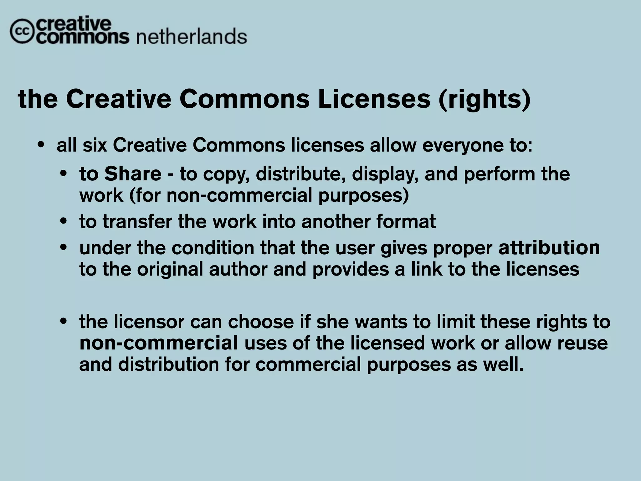 the Creative Commons Licenses (rights)
 •   all six Creative Commons licenses allow everyone to:
     • to Share - to copy, distribute, display, and perform the
        work (for non-commercial purposes)
     • to transfer the work into another format
     • under the condition that the user gives proper attribution
        to the original author and provides a link to the licenses

     •   the licensor can choose if she wants to limit these rights to
         non-commercial uses of the licensed work or allow reuse
         and distribution for commercial purposes as well.
 