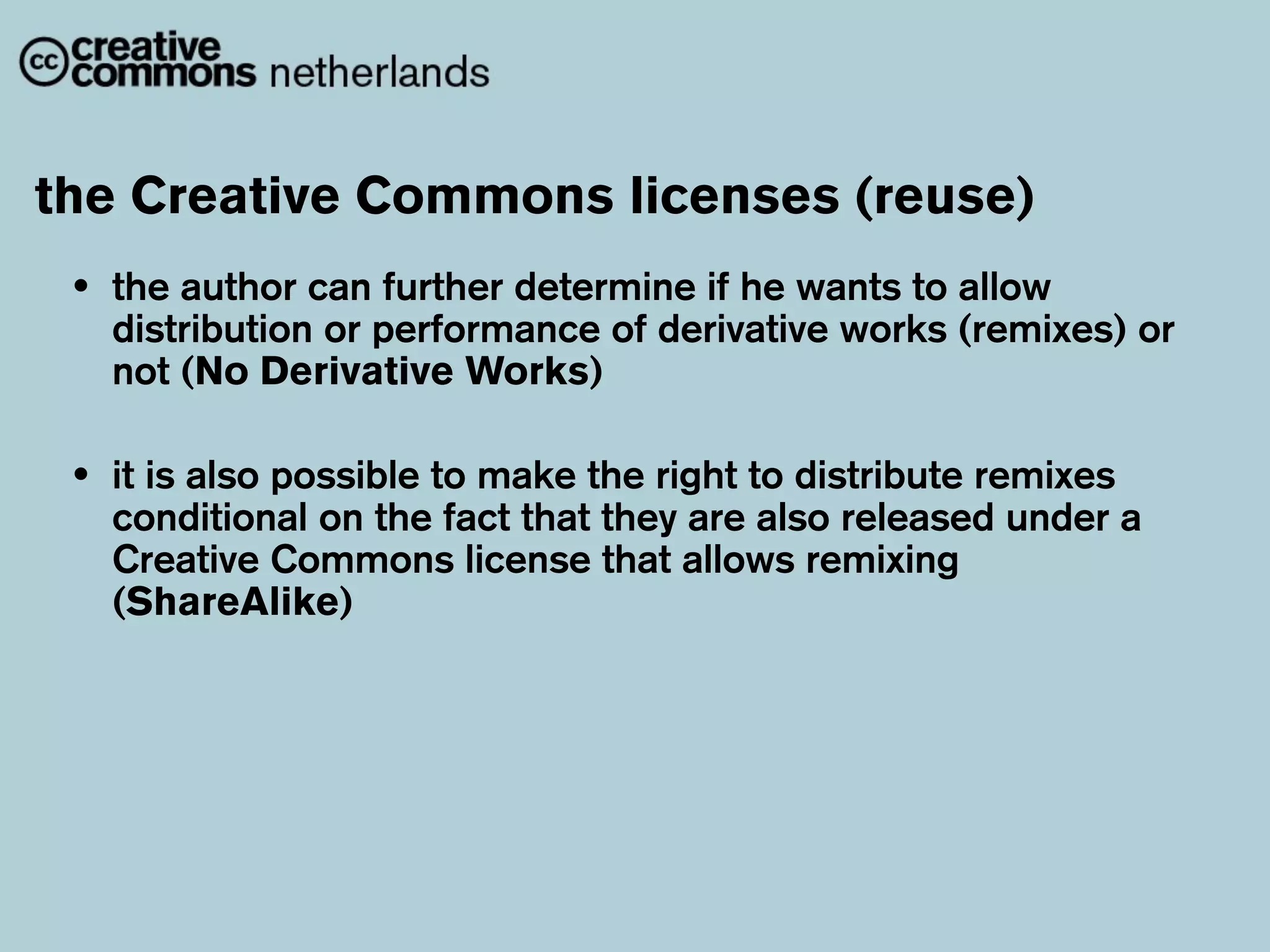 the Creative Commons licenses (reuse)
 •   the author can further determine if he wants to allow
     distribution or performance of derivative works (remixes) or
     not (No Derivative Works)

 •   it is also possible to make the right to distribute remixes
     conditional on the fact that they are also released under a
     Creative Commons license that allows remixing
     (ShareAlike)
 