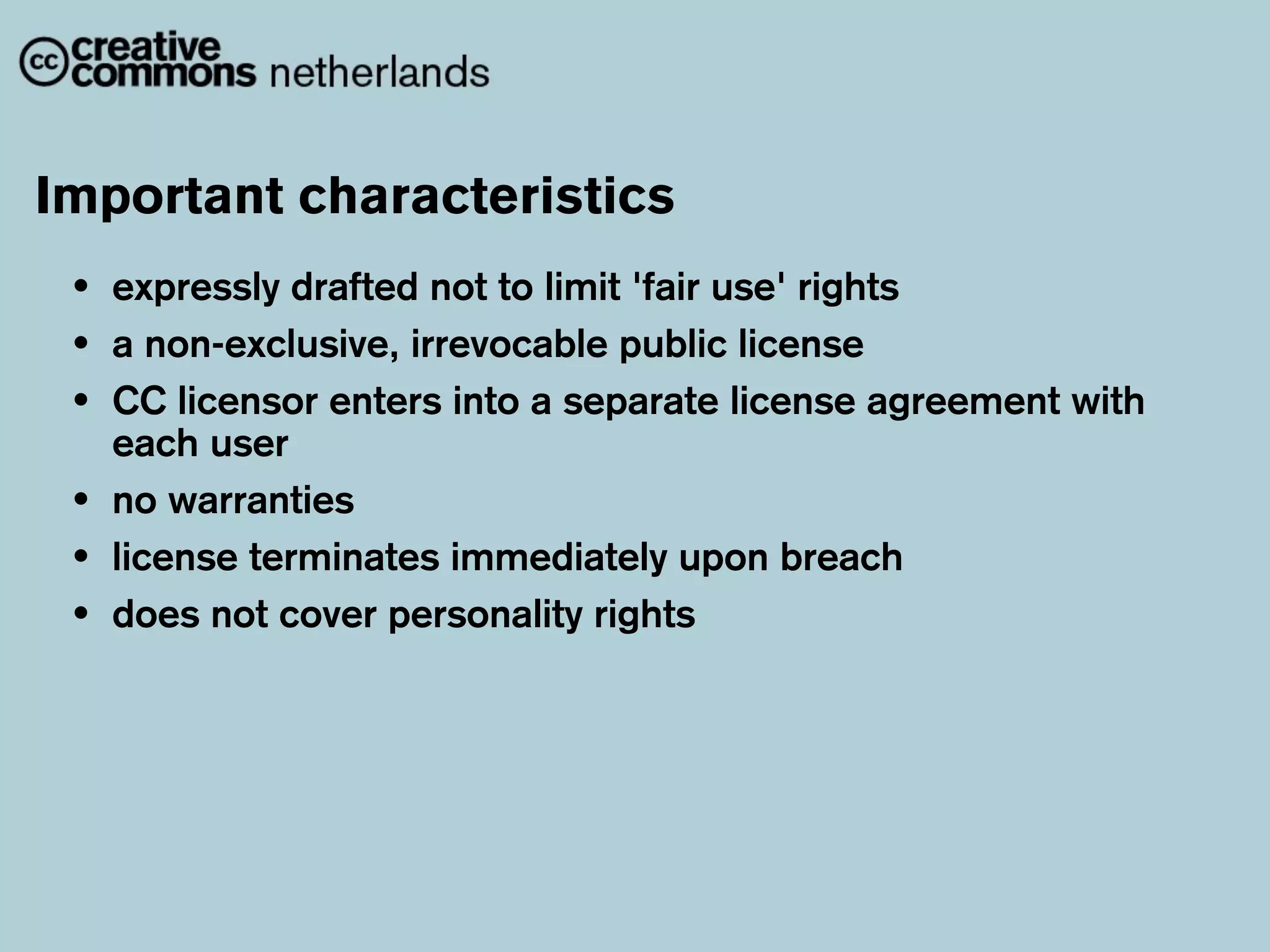 Important characteristics
 •   expressly drafted not to limit 'fair use' rights
 •   a non-exclusive, irrevocable public license
 •   CC licensor enters into a separate license agreement with
     each user
 •   no warranties
 •   license terminates immediately upon breach
 •   does not cover personality rights
 