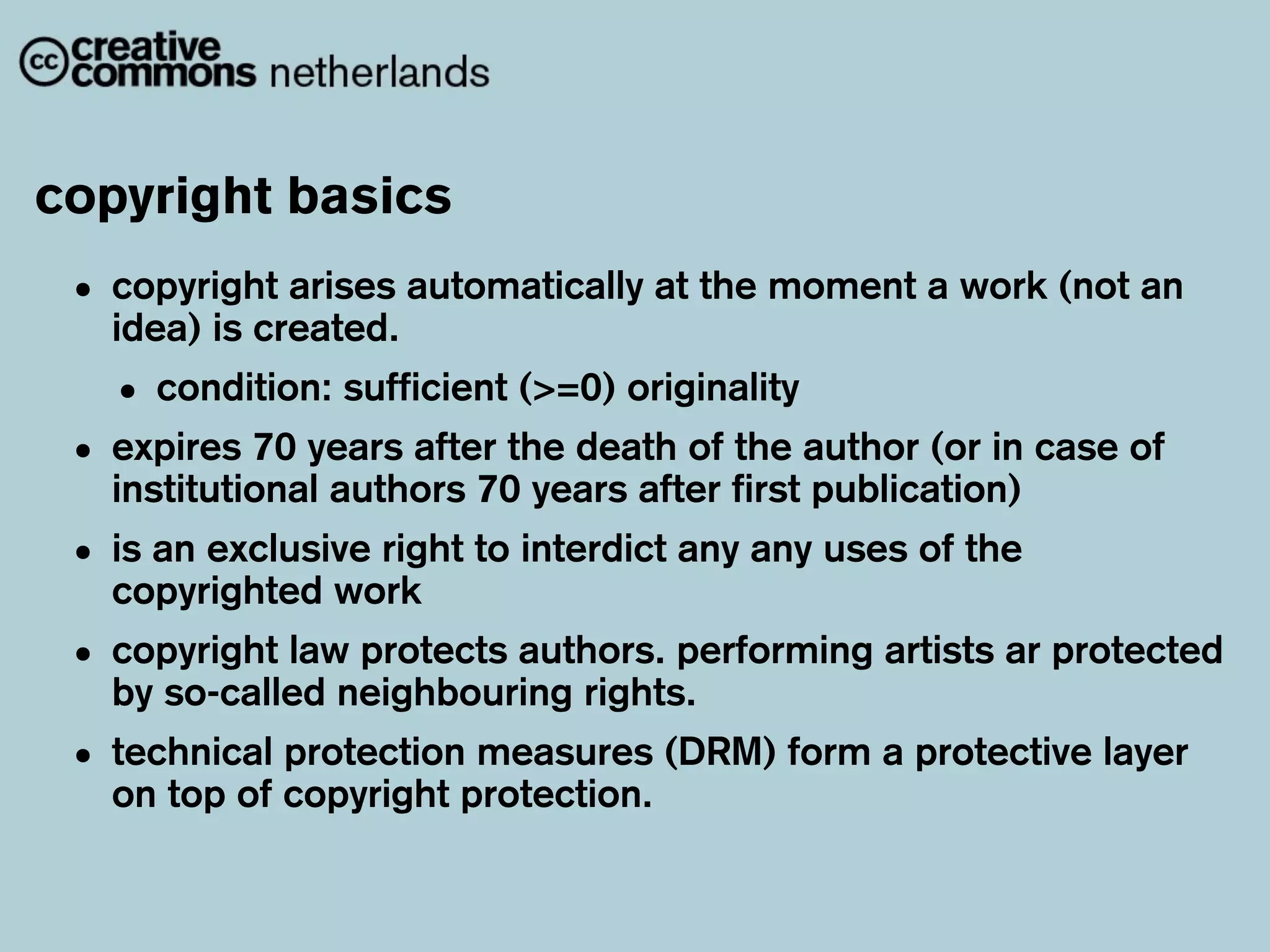 copyright basics
 • copyright arises automatically at the moment a work (not an
   idea) is created.
   • condition: sufficient (>=0) originality
 • expires 70 years after the death of first author (or in case of
   institutional authors 70 years after
                                        the
                                             publication)
 • is an exclusive right to interdict any any uses of the
   copyrighted work
 • copyright law protects authors. performing artists ar protected
   by so-called neighbouring rights.
 • technical copyright protection. (DRM) form a protective layer
   on top of
             protection measures
 