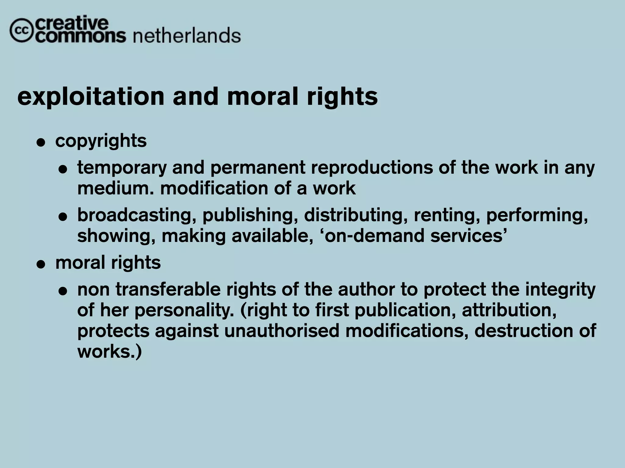 exploitation and moral rights
 • copyrights
   • temporary and permanent reproductions of the work in any
     medium. modification of a work
   • broadcasting, publishing, distributing, renting, performing,
     showing, making available, ‘on-demand services’
 • moral rights
   • non transferable rights of the author to protect the integrity
     of her personality. (right to first publication, attribution,
     protects against unauthorised modifications, destruction of
     works.)
 