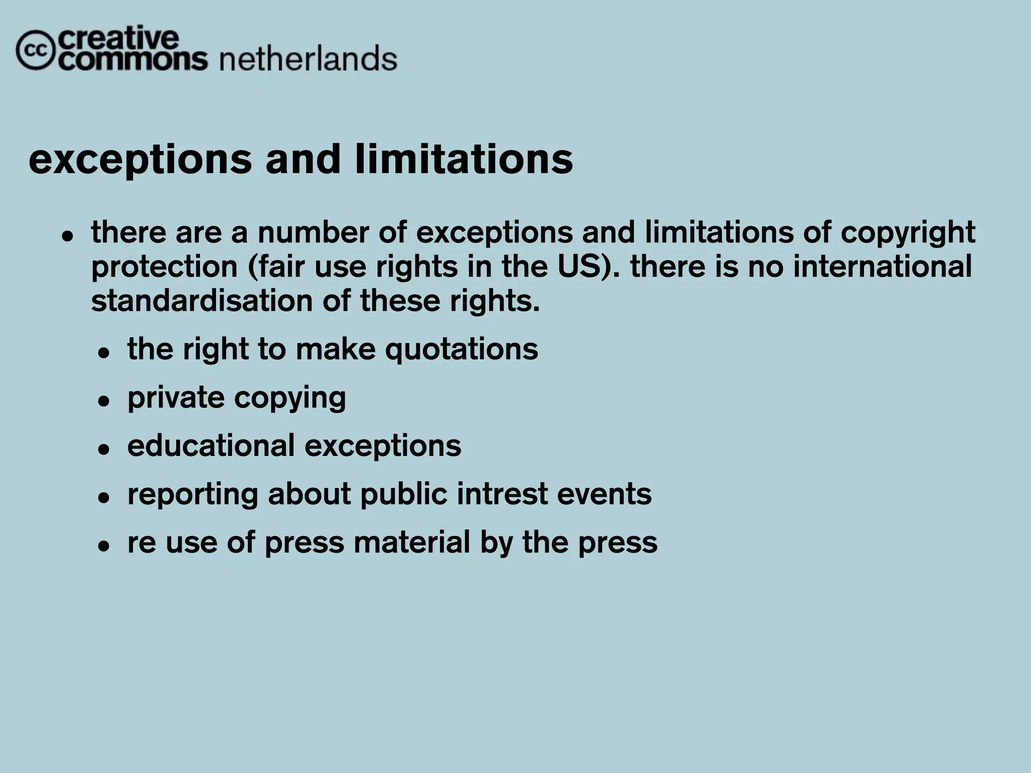 exceptions and limitations
 • there are a(fair use rights in the US). there is no international
   protection
               number of exceptions and limitations of copyright

   standardisation of these rights.
   • the right to make quotations
   • private copying
   • educational exceptions
   • reporting about public intrest events
   • re use of press material by the press
 