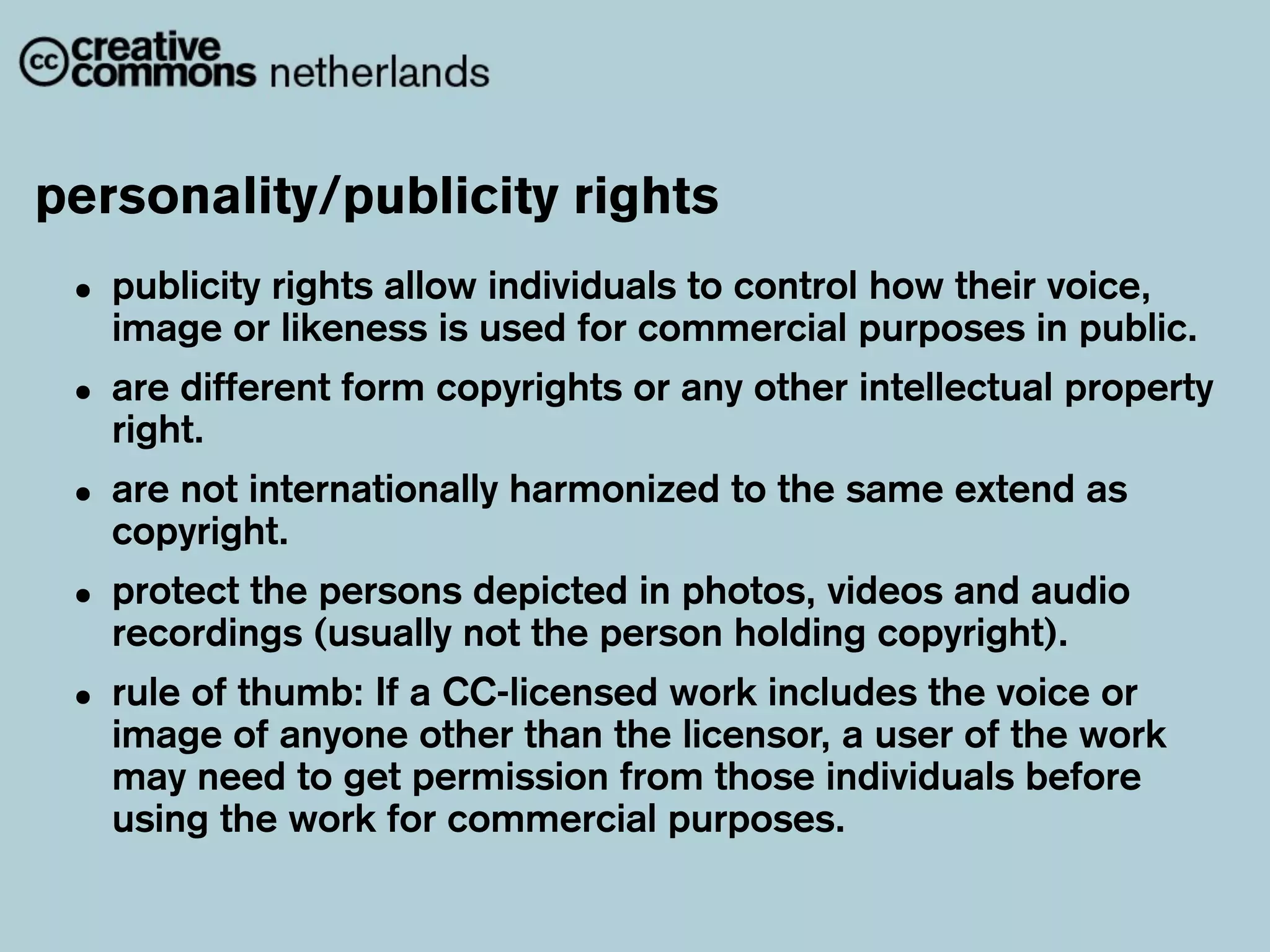 personality/publicity rights
 • publicity rights allow used for commercial purposes in public.
   image or likeness is
                          individuals to control how their voice,

 • are different form copyrights or any other intellectual property
   right.
 • are not internationally harmonized to the same extend as
   copyright.
 • protect the (usually not the person holding copyright).
   recordings
               persons depicted in photos, videos and audio

 • rule of of anyoneaother than thework includes the voicework
   image
           thumb: If CC-licensed
                                   licensor, a user of the
                                                           or

   may need to get permission from those individuals before
   using the work for commercial purposes.
 
