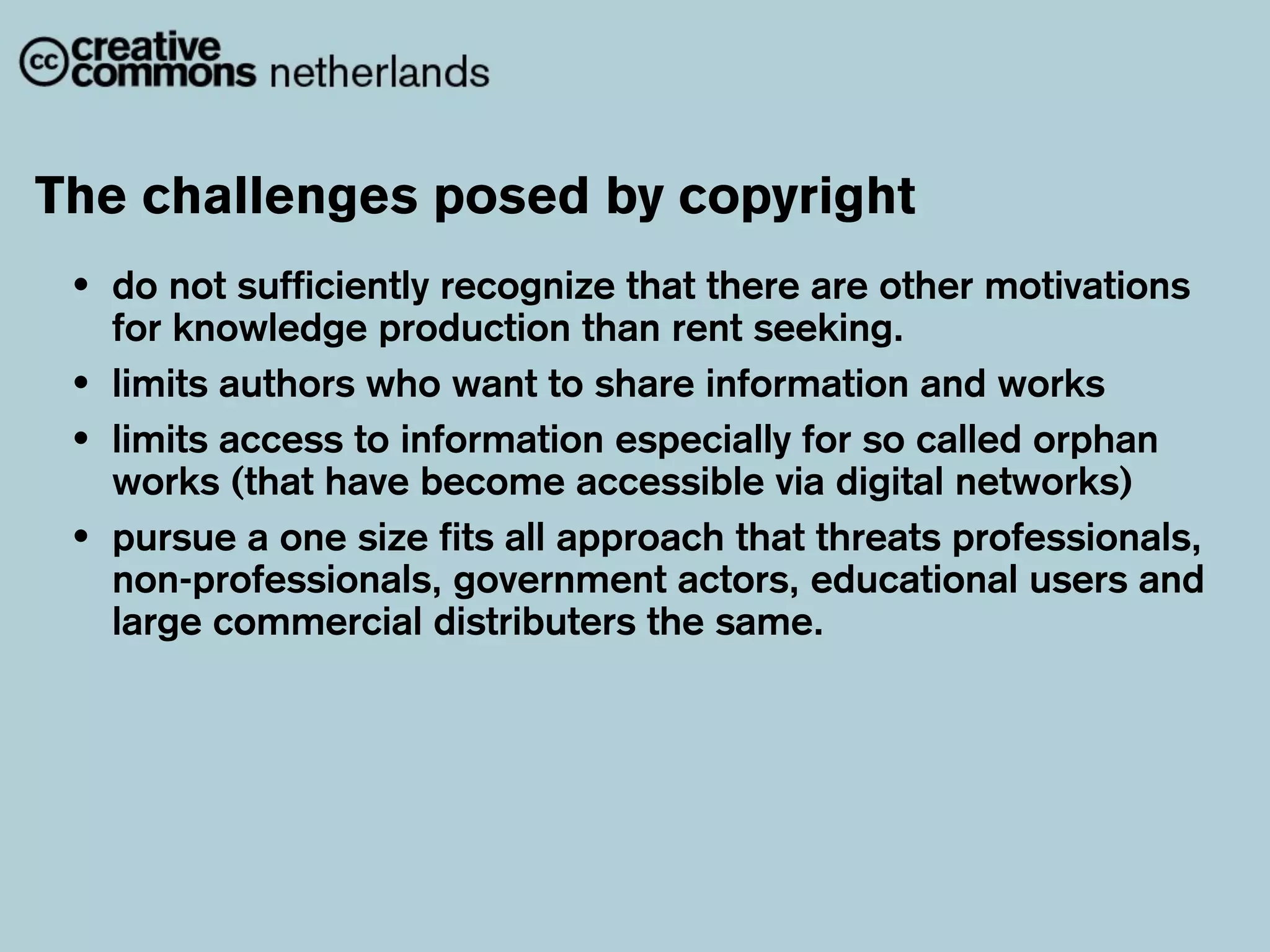 The challenges posed by copyright
 •   do not sufficiently recognize that there are other motivations
     for knowledge production than rent seeking.
 •   limits authors who want to share information and works
 •   limits access to information especially for so called orphan
     works (that have become accessible via digital networks)
 •   pursue a one size fits all approach that threats professionals,
     non-professionals, government actors, educational users and
     large commercial distributers the same.
 