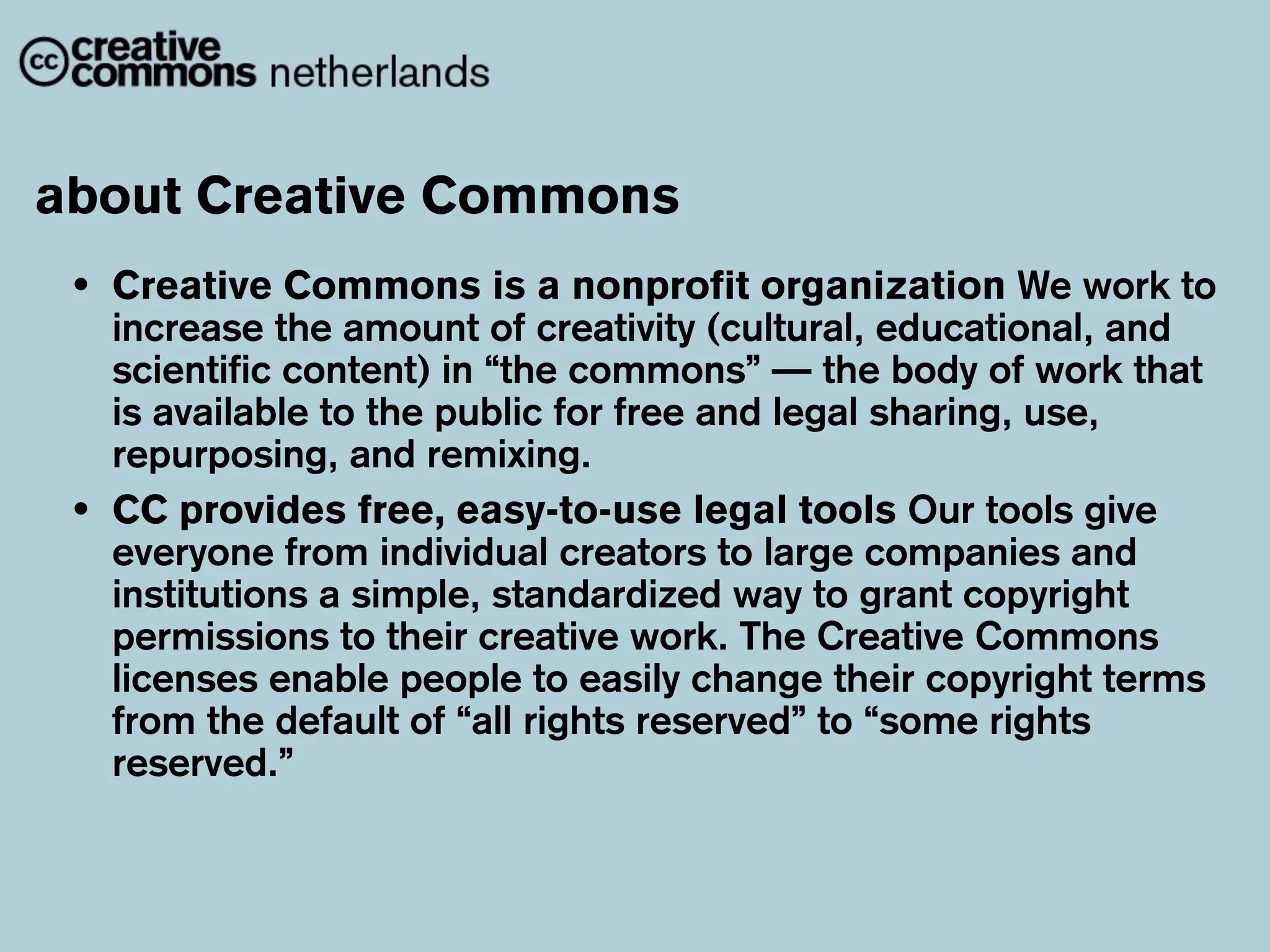 about Creative Commons
 •   Creative Commons is a nonprofit organization We work to
     increase the amount of creativity (cultural, educational, and
     scientific content) in “the commons” — the body of work that
     is available to the public for free and legal sharing, use,
     repurposing, and remixing.
 •   CC provides free, easy-to-use legal tools Our tools give
     everyone from individual creators to large companies and
     institutions a simple, standardized way to grant copyright
     permissions to their creative work. The Creative Commons
     licenses enable people to easily change their copyright terms
     from the default of “all rights reserved” to “some rights
     reserved.”
 