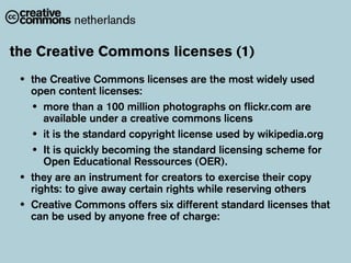 the Creative Commons licenses (1)
 •   the Creative Commons licenses are the most widely used
     open content licenses:
     • more than a 100 million photographs on flickr.com are
        available under a creative commons licens
     • it is the standard copyright license used by wikipedia.org
     • It is quickly becoming the standard licensing scheme for
        Open Educational Ressources (OER).
 •   they are an instrument for creators to exercise their copy
     rights: to give away certain rights while reserving others
 •   Creative Commons offers six different standard licenses that
     can be used by anyone free of charge:
 