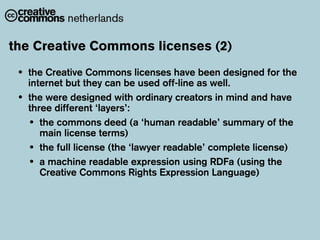 the Creative Commons licenses (2)
 •   the Creative Commons licenses have been designed for the
     internet but they can be used off-line as well.
 •   the were designed with ordinary creators in mind and have
     three different ‘layers’:
     • the commons deed (a ‘human readable’ summary of the
        main license terms)
     • the full license (the ‘lawyer readable’ complete license)
     • a machine readable expression using RDFa (using the
        Creative Commons Rights Expression Language)
 