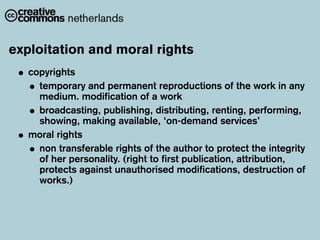 exploitation and moral rights
 • copyrights
   • temporary and permanent reproductions of the work in any
     medium. modification of a work
   • broadcasting, publishing, distributing, renting, performing,
     showing, making available, ‘on-demand services’
 • moral rights
   • non transferable rights of the author to protect the integrity
     of her personality. (right to first publication, attribution,
     protects against unauthorised modifications, destruction of
     works.)
 