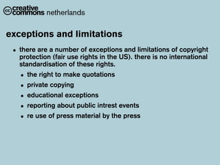 exceptions and limitations
 • there are a(fair use rights in the US). there is no international
   protection
               number of exceptions and limitations of copyright

   standardisation of these rights.
   • the right to make quotations
   • private copying
   • educational exceptions
   • reporting about public intrest events
   • re use of press material by the press
 