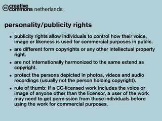 personality/publicity rights
 • publicity rights allow used for commercial purposes in public.
   image or likeness is
                          individuals to control how their voice,

 • are different form copyrights or any other intellectual property
   right.
 • are not internationally harmonized to the same extend as
   copyright.
 • protect the (usually not the person holding copyright).
   recordings
               persons depicted in photos, videos and audio

 • rule of of anyoneaother than thework includes the voicework
   image
           thumb: If CC-licensed
                                   licensor, a user of the
                                                           or

   may need to get permission from those individuals before
   using the work for commercial purposes.
 