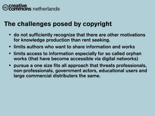 The challenges posed by copyright
 •   do not sufficiently recognize that there are other motivations
     for knowledge production than rent seeking.
 •   limits authors who want to share information and works
 •   limits access to information especially for so called orphan
     works (that have become accessible via digital networks)
 •   pursue a one size fits all approach that threats professionals,
     non-professionals, government actors, educational users and
     large commercial distributers the same.
 