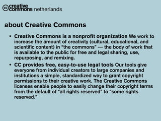 about Creative Commons
 •   Creative Commons is a nonprofit organization We work to
     increase the amount of creativity (cultural, educational, and
     scientific content) in “the commons” — the body of work that
     is available to the public for free and legal sharing, use,
     repurposing, and remixing.
 •   CC provides free, easy-to-use legal tools Our tools give
     everyone from individual creators to large companies and
     institutions a simple, standardized way to grant copyright
     permissions to their creative work. The Creative Commons
     licenses enable people to easily change their copyright terms
     from the default of “all rights reserved” to “some rights
     reserved.”
 