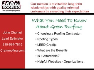 Our mission is to establish long-term
                  relationships with quality oriented
                  customers by exceeding their expectations


                  What You Need To Know
                   About Green Roofing
 John Chomel         • Choosing a Roofing Contractor
Lead Estimator       • Roofing Types
 210-694-7815        • LEED Credits
Cramroofing.com      • What are the Benefits
                     • Is It Affordable?
                     • Helpful Websites - Organizations
 
