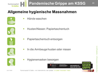 Pandemische Grippe am KSSG          22




 Allgemeine hygienische Massnahmen
                Hände waschen


                Husten/Niesen: Papiertaschentuch


                Papiertaschentuch entsorgen




                                                           Fachbereich Infektiologie / Spitalhygiene
                In die Armbeuge husten oder niesen


                Hygienemasken besorgen


30.07.2009
 