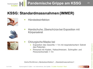 Pandemische Grippe am KSSG                                     23




 KSSG: Standardmassnahmen (IMMER)
                Händedesinfektion


                Handschuhe, Überschürze bei Exposition mit
                 Körpersekret


                Chirurgische Maske bei




                                                                                     Fachbereich Infektiologie / Spitalhygiene
                    Exposition des Gesichts < 1m mit respiratorischem Sekret
                     des Patienten
                    Personal mit Husten, Halsschmerzen, Schnupfen und
                     Personenkontakt < 1m



             Siehe Richtlinien „Händedesinfektion“, „Standardmassnahmen“.

30.07.2009
 