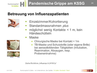 Pandemische Grippe am KSSG                              24




 Betreuung von Influenzapatienten
              Einzelzimmer/Kohortierung
              Standardmassnahmen plus
              möglichst wenig Kontakte < 1 m, kein
               Händeschütteln
              Maske
                       Chirurgische Maske bei Kontakt < 1m
                       TB-Maske und Schutzbrille (oder eigene Brille)




                                                                              Fachbereich Infektiologie / Spitalhygiene
                        bei aerosolbildenden Tätigkeiten (Intubation,
                        Reanimation, Absaugen, resp.
                        Probenentnahme)


             Siehe Richtlinie „Influenza A (H1N1)v“


30.07.2009
 