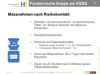 Pandemische Grippe am KSSG                                   25




 Massnahmen nach Risikokontakt
                Definition: Zusammenwohnen, Umarmen/Küssen,
                 Teilen von Besteck /Geschirr mit Influenza-
                 Erkrankten

                Standardmassnahmen

                Personal und Patientenkontakte
                   Möglichst wenig Kontakte < 1 m, kein Händeschütteln




                                                                               Fachbereich Infektiologie / Spitalhygiene
                   Chirurgische Maske bei Kontakt < 1m


                Dauer der Massnahmen: Bis 7 Tage nach letzter
                 Exposition

                Dauer: bis 24 Stunden nach Entfieberung des
                 Influenzaerkrankten
30.07.2009
 