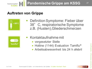 Pandemische Grippe am KSSG                 27




 Auftreten von Grippe

              Definition Symptome: Fieber über
               38°C, respiratorische Symptome
               z.B. (Husten),Gliederschmerzen

              Kontaktaufnahme mit
                 vorgesetzter Stelle




                                                             Fachbereich Infektiologie / Spitalhygiene
                 Hotline (1144) Evaluation Tamiflu®
                 Arbeitsabwesenheit bis 24 h afebril




30.07.2009
 