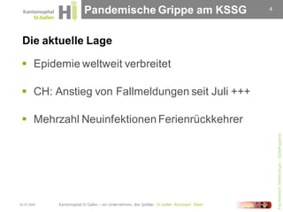 Pandemische Grippe am KSSG          4




 Die aktuelle Lage

  Epidemie weltweit verbreitet

  CH: Anstieg von Fallmeldungen seit Juli +++

  Mehrzahl Neuinfektionen Ferienrückkehrer




                                                     Fachbereich Infektiologie / Spitalhygiene
30.07.2009
 