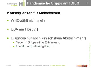 Pandemische Grippe am KSSG    5




 Konsequenzen für Meldewesen

  WHO zählt nicht mehr

  USA nur Hosp / †

  Diagnose nur noch klinisch (kein Abstrich mehr)
              Fieber + Grippeartige Erkrankung




                                                         Fachbereich Infektiologie / Spitalhygiene
              Kontakt in Epidemiegebiet




30.07.2009
 