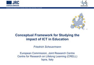 International Expert Meeting on ICT in Education Indicators, Busan, South-Korea, 7-9 July 2009   1




                       Conceptual Framework for Studying the
                            impact of ICT in Education

                                                                       Friedrich Scheuermann

                              European Commission, Joint Research Centre
                             Centre for Research on Lifelong Learning (CRELL)
                                                Ispra, Italy
 