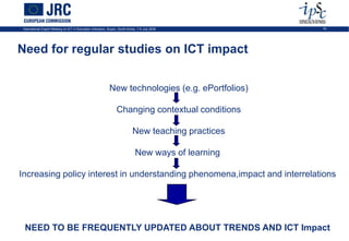 International Expert Meeting on ICT in Education Indicators, Busan, South-Korea, 7-9 July 2009        16




Need for regular studies on ICT impact


                                                             New technologies (e.g. ePortfolios)

                                                                  Changing contextual conditions

                                                                             New teaching practices

                                                                               New ways of learning

Increasing policy interest in understanding phenomena,impact and interrelations




 NEED TO BE FREQUENTLY UPDATED ABOUT TRENDS AND ICT Impact
 