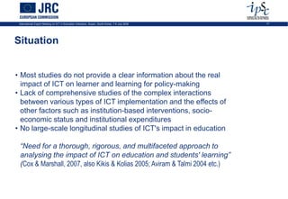 International Expert Meeting on ICT in Education Indicators, Busan, South-Korea, 7-9 July 2009   17




Situation


• Most studies do not provide a clear information about the real
  impact of ICT on learner and learning for policy-making
• Lack of comprehensive studies of the complex interactions
  between various types of ICT implementation and the effects of
  other factors such as institution-based interventions, socio-
  economic status and institutional expenditures
• No large-scale longitudinal studies of ICT's impact in education

 “Need for a thorough, rigorous, and multifaceted approach to
 analysing the impact of ICT on education and students' learning”
 (Cox & Marshall, 2007, also Kikis & Kolias 2005; Aviram & Talmi 2004 etc.)
 