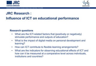 International Expert Meeting on ICT in Education Indicators, Busan, South-Korea, 7-9 July 2009   18




JRC Research :
Influence of ICT on educational performance


        Research questions
         • What are the ICT-related factors that (positively or negatively)
           stimulate performance and outputs of education?
         • What is the impact of digital media on personal development and
           learning?
         • How can ICT contribute to flexible learning arrangements?
         • What are the indicators for observing educational effects of ICT and
           how can it be measured at a comparative level across individuals,
           institutions and countries?
 