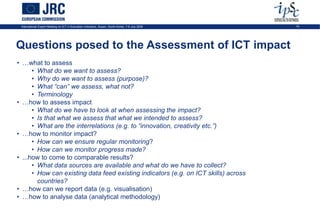 International Expert Meeting on ICT in Education Indicators, Busan, South-Korea, 7-9 July 2009   19




Questions posed to the Assessment of ICT impact
• …what to assess
      • What do we want to assess?
      • Why do we want to assess (purpose)?
      • What “can” we assess, what not?
      • Terminology
• …how to assess impact
      • What do we have to look at when assessing the impact?
      • Is that what we assess that what we intended to assess?
      • What are the interrelations (e.g. to “innovation, creativity etc.”)
• …how to monitor impact?
      • How can we ensure regular monitoring?
      • How can we monitor progress made?
• ...how to come to comparable results?
      • What data sources are available and what do we have to collect?
      • How can existing data feed existing indicators (e.g. on ICT skills) across
        countries?
• …how can we report data (e.g. visualisation)
• …how to analyse data (analytical methodology)
 