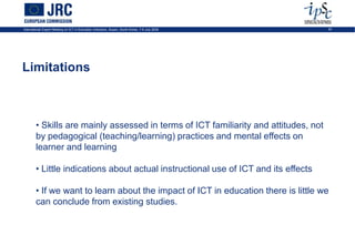 International Expert Meeting on ICT in Education Indicators, Busan, South-Korea, 7-9 July 2009   25




Limitations



        • Skills are mainly assessed in terms of ICT familiarity and attitudes, not
        by pedagogical (teaching/learning) practices and mental effects on
        learner and learning

        • Little indications about actual instructional use of ICT and its effects

        • If we want to learn about the impact of ICT in education there is little we
        can conclude from existing studies.
 