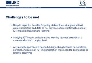 International Expert Meeting on ICT in Education Indicators, Busan, South-Korea, 7-9 July 2009   26




Challenges to be met

            • Despite expected benefits for policy stakeholders at a general level
              current indicators and data do not provide sufficient information about
              ICT impact on learner and learning

            • Studying ICT impact on learner and learning requires analysis at a
              more detailed and complex level.

            • A systematic approach is needed distinguishing between perspectives,
              domains, indicators of ICT implementation which need to be matched to
              specific objectives
 