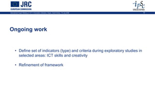International Expert Meeting on ICT in Education Indicators, Busan, South-Korea, 7-9 July 2009   32




Ongoing work


       • Define set of indicators (type) and criteria during exploratory studies in
         selected areas: ICT skills and creativity

       • Refinement of framework
 