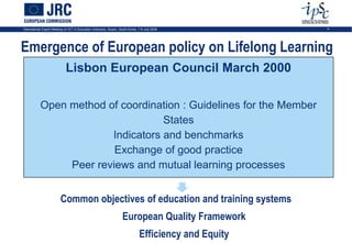 International Expert Meeting on ICT in Education Indicators, Busan, South-Korea, 7-9 July 2009           4




Emergence of European policy on Lifelong Learning
                             Lisbon European Council March 2000

           Open method of coordination : Guidelines for the Member
                                   States
                        Indicators and benchmarks
                         Exchange of good practice
                Peer reviews and mutual learning processes


                          Common objectives of education and training systems
                                                                     European Quality Framework
                                                                                 Efficiency and Equity
 