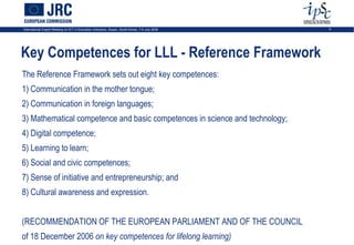 International Expert Meeting on ICT in Education Indicators, Busan, South-Korea, 7-9 July 2009   5




Key Competences for LLL - Reference Framework
The Reference Framework sets out eight key competences:
1) Communication in the mother tongue;
2) Communication in foreign languages;
3) Mathematical competence and basic competences in science and technology;
4) Digital competence;
5) Learning to learn;
6) Social and civic competences;
7) Sense of initiative and entrepreneurship; and
8) Cultural awareness and expression.


(RECOMMENDATION OF THE EUROPEAN PARLIAMENT AND OF THE COUNCIL
of 18 December 2006 on key competences for lifelong learning)
 