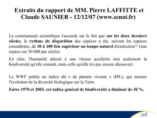 Extraits du rapport de  MM. Pierre LAFFITTE et Claude SAUNIER - 12/12/07 (www.senat.fr)   La communauté scientifique s'accorde sur le fait que  sur les deux derniers siècles , le  rythme de disparition  des espèces a été, suivant les espèces considérées, de  10 à 100 fois supérieur au tempo naturel  d'extinction 7( )  (une espèce sur 50 000 par siècle). En clair, l'humanité détruit à une vitesse accélérée non seulement la biodiversité qu'elle connaît, mais celle qu'elle n'a pas encore découvert. Le WWF publie un indice dit « de planète vivante » (IPL), qui mesure l'évolution de la diversité biologique sur la Terre. Entre 1970 et 2003, cet indice général de biodiversité a diminué de 30 %. 