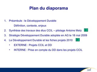 Plan du diaporama Préambule : le Développement Durable  Définition, contexte, enjeux Synthèse des travaux des élus CCIL – pilotage Antoine Metz  Stratégie Développement Durable adoptée en AG le 18 mai 2009 Le Développement Durable et les fiches projets 2010 EXTERNE : Projets CCIL et DD  INTERNE : Prise en compte du DD dans les projets CCIL  