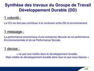 Synthèse des travaux du Groupe de Travail Développement Durable (DD) 1 volonté : La CCI ne doit pas contribuer à la confusion entre DD et environnement. 1 message : La performance économique d’une entreprise découle de sa performance Environnementale et de sa Performance Sociale. 1 devise : « ne pas tout mettre dans le développement durable,  Mais mettre du développement durable dans tout ce que nous faisons » 