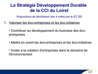 Valoriser les éco-entreprises et les éco-initiatives Contribuer au développement du business des éco-entreprises  Mettre en avant les éco-entreprises et les éco-initiatives Inciter à la création d'entreprises dans le domaine de l'Environnement La Stratégie Développement Durable  de la CCI du Loiret Propositions de déclinaison des 4 volets par le GT DD 