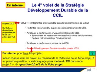 VOLET 4 : Intégrer les critères du DD dans le fonctionnement de la CCI Porter les valeurs du DD auprès des collaborateurs de la CCIL Améliorer la performance environnementale de la CCIL Economiser les ressources nécessaires à notre fonctionnement Réduire notre impact sur l'environnement Améliorer la performance sociale de la CCIL Penser Développement Durable dans les projets  CCIL Le 4° volet de la Stratégie Développement Durable de la CCIL En interne  Projet 6X.XX Sur la base des actions proposées par le GT DD piloté par TLE Cf. document de travail En interne,  pour  tous  les projets : Inciter chaque chef de projet, au moment de la rédaction de sa fiche projet, à se poser la question : « est-ce que je peux mettre du DD dans mon projet ? »     question DD n°2 de la fiche projet 