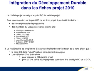 Intégration du Développement Durable dans les fiches projet 2010 Le chef de projet renseigne le point DD de sa fiche projet Pour toute question sur le point DD de sa fiche projet, il peut solliciter l’aide  : de son responsable de programme des membres du Groupe de Travail interne DD : Véronique CHEMINAULT Christelle COCHET Thierry FOUCHER Karine GAULUET Thierry LEGROS Jean-Charles MILCENT Sébastien SAINT-CHELY Michel SLIMANI Le responsable de programme s’assure au moment de la validation de la fiche projet que : le point DD de la Fiche Projet est correctement renseigné  Une réflexion DD a été menée  pour intégrer le DD dans le projet pour qu’une partie du projet puisse contribuer à la stratégie DD de la CCIL 