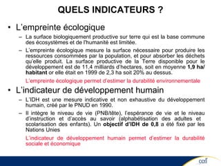 QUELS INDICATEURS ? L’empreinte écologique   La surface biologiquement productive sur terre qui est la base commune des écosystèmes et de l'humanité est limitée.  L’empreinte écologique mesure la surface nécessaire pour produire les ressources consommées par la population, et pour absorber les déchets qu’elle produit. La surface productive de la Terre disponible pour le développement est de 11,4 milliards d’hectares, soit en moyenne  1,9 ha/habitant  or elle était en 1999 de 2,3 ha soit 20% au dessus. L’empreinte écologique permet d’estimer la durabilité environnementale L’indicateur de développement humain   L’IDH est une mesure indicative et non exhaustive du développement humain, créé par le PNUD en 1990. Il intègre le niveau de vie (PNB/tête), l’espérance de vie et le niveau d’instruction et d’accès au savoir (alphabétisation des adultes et  scolarisation des enfants). Un  objectif d’IDH de 0,8  a été fixé par les Nations Unies L’indicateur de développement humain permet d’estimer la durabilité sociale et économique 