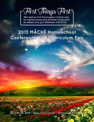 April 19–20, 2013 • Mayo Civic Center • Rochester, Minnesota
2013 MÂCHÉ Homeschool
Conference and Curriculum Fair
"But seek ye first the kingdom of God, and
his righteousness; and all these things shall
be added unto you" (Matthew 6:33 KJV).
First Things First
 