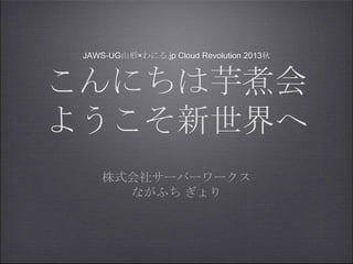 JAWS-UG山形×わにる.jp Cloud Revolution 2013秋
こんにちは芋煮会
ようこそ新世界へ
株式会社サーバーワークス
ながふち ぎょり
 