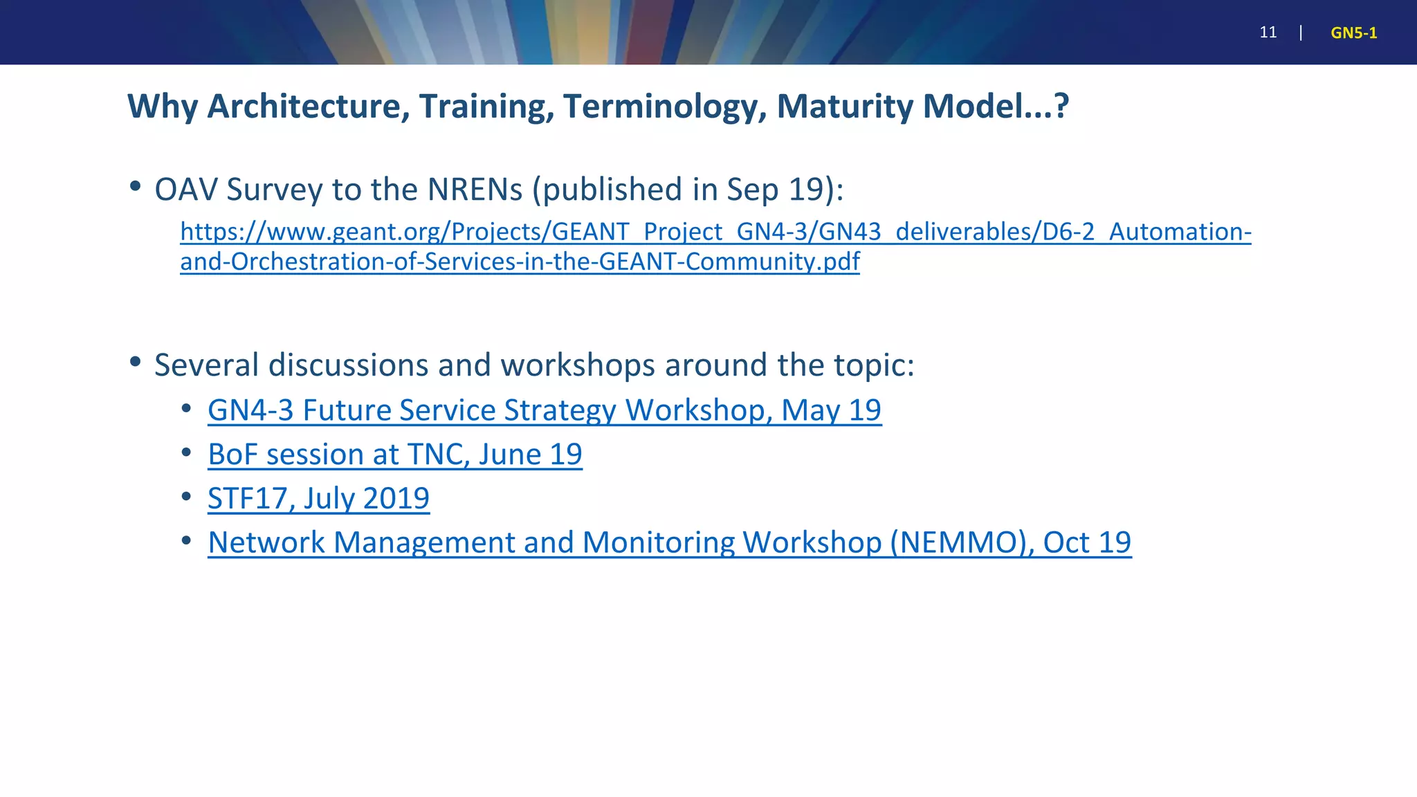 11 | GN5-1
• OAV Survey to the NRENs (published in Sep 19):
https://www.geant.org/Projects/GEANT_Project_GN4-3/GN43_deliverables/D6-2_Automation-
and-Orchestration-of-Services-in-the-GEANT-Community.pdf
• Several discussions and workshops around the topic:
• GN4-3 Future Service Strategy Workshop, May 19
• BoF session at TNC, June 19
• STF17, July 2019
• Network Management and Monitoring Workshop (NEMMO), Oct 19
Why Architecture, Training, Terminology, Maturity Model...?
 