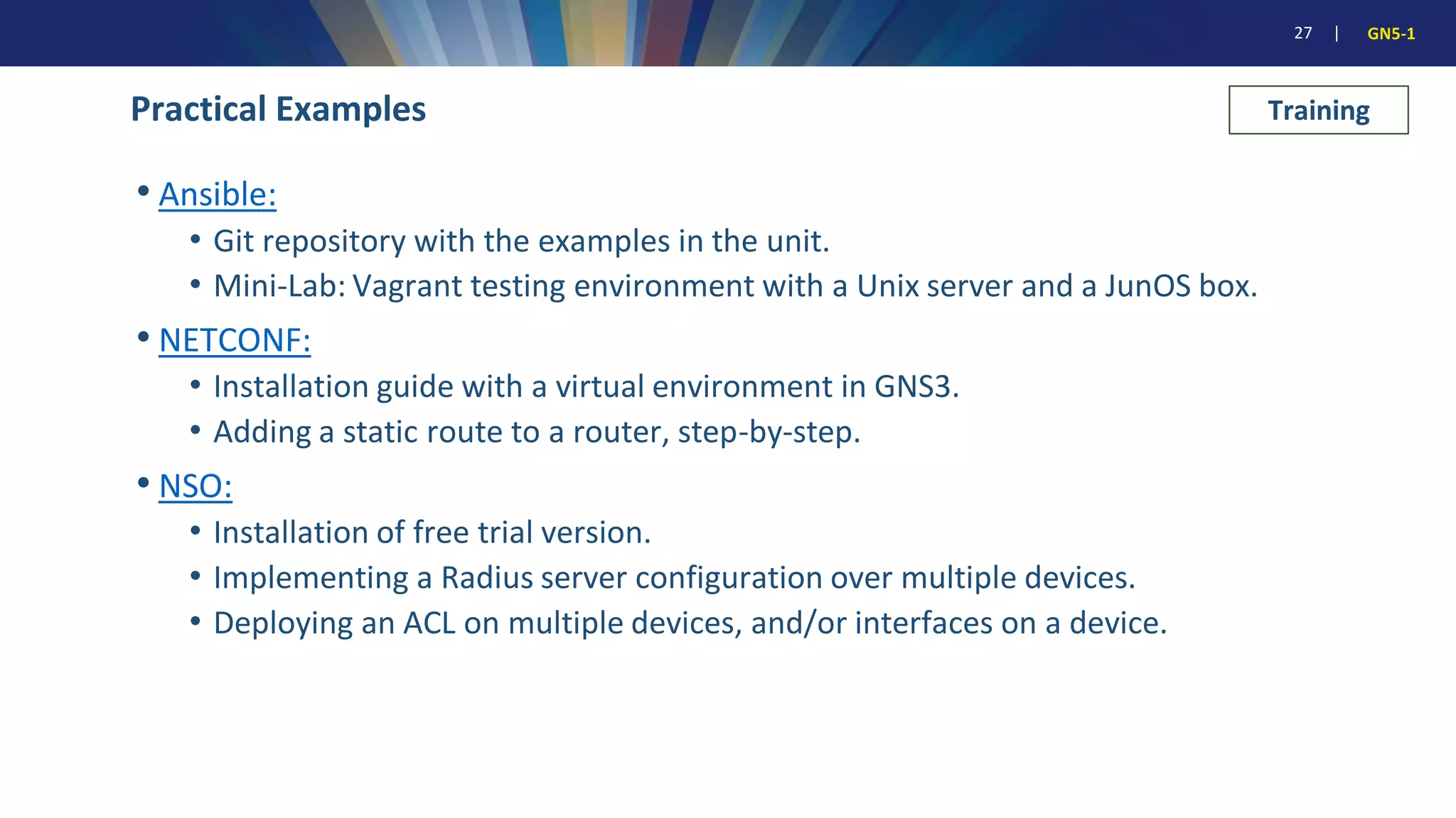 27 | GN5-1
Practical Examples
• Ansible:
• Git repository with the examples in the unit.
• Mini-Lab: Vagrant testing environment with a Unix server and a JunOS box.
• NETCONF:
• Installation guide with a virtual environment in GNS3.
• Adding a static route to a router, step-by-step.
• NSO:
• Installation of free trial version.
• Implementing a Radius server configuration over multiple devices.
• Deploying an ACL on multiple devices, and/or interfaces on a device.
Training
 