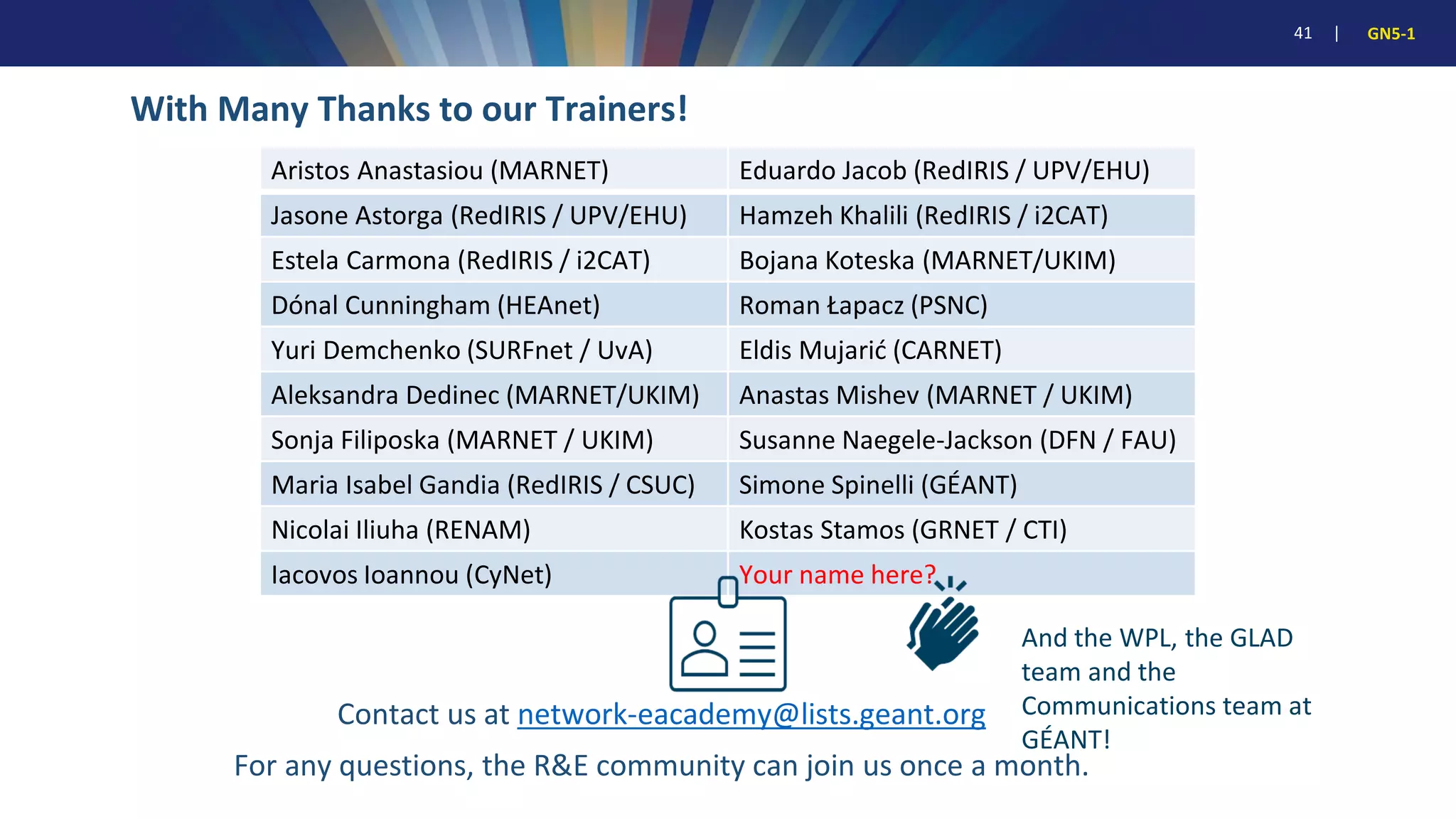 41 | GN5-1
With Many Thanks to our Trainers!
Aristos Anastasiou (MARNET) Eduardo Jacob (RedIRIS / UPV/EHU)
Jasone Astorga (RedIRIS / UPV/EHU) Hamzeh Khalili (RedIRIS / i2CAT)
Estela Carmona (RedIRIS / i2CAT) Bojana Koteska (MARNET/UKIM)
Dónal Cunningham (HEAnet) Roman Łapacz (PSNC)
Yuri Demchenko (SURFnet / UvA) Eldis Mujarić (CARNET)
Aleksandra Dedinec (MARNET/UKIM) Anastas Mishev (MARNET / UKIM)
Sonja Filiposka (MARNET / UKIM) Susanne Naegele-Jackson (DFN / FAU)
Maria Isabel Gandia (RedIRIS / CSUC) Simone Spinelli (GÉANT)
Nicolai Iliuha (RENAM) Kostas Stamos (GRNET / CTI)
Iacovos Ioannou (CyNet) Your name here?
Contact us at network-eacademy@lists.geant.org
For any questions, the R&E community can join us once a month.
And the WPL, the GLAD
team and the
Communications team at
GÉANT!
 